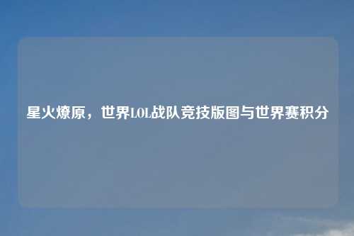 星火燎原，世界LOL战队竞技版图与世界赛积分