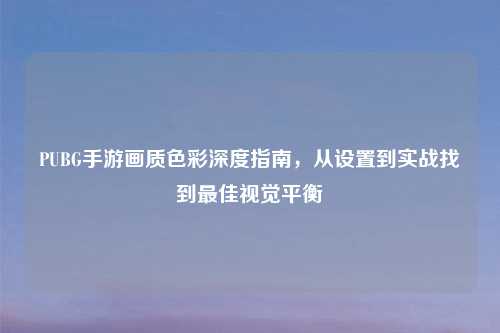 PUBG手游画质色彩深度指南,从设置到实战找到更佳视觉平衡