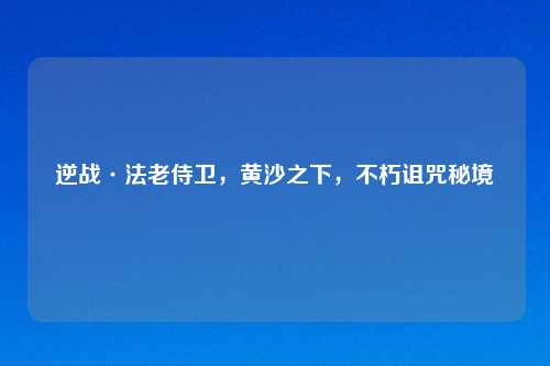 逆战·法老侍卫，黄沙之下，不朽诅咒秘境
