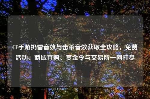 CF手游扔雷音效与击杀音效获取全攻略，免费活动、商城直购、赏金令与交易所一网打尽