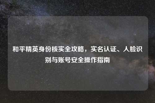 和平精英身份核实全攻略,实名认证、人脸识别与账号安全操作指南
