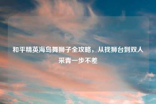 和平精英海岛舞狮子全攻略，从找狮台到双人采青一步不差