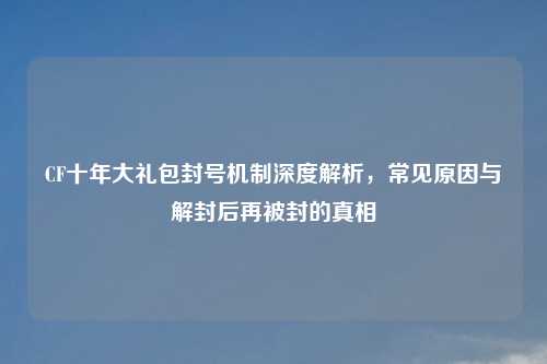 CF十年大礼包封号机制深度解析,常见原因与解封后再被封的真相