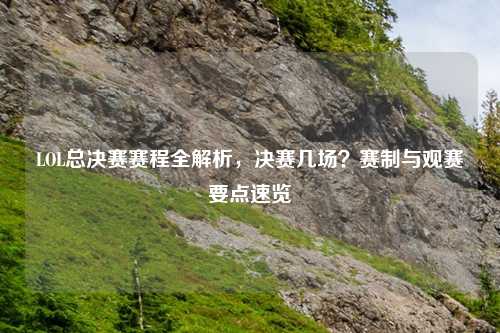 LOL总决赛赛程全解析，决赛几场？赛制与观赛要点速览