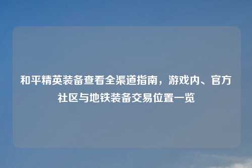 和平精英装备查看全渠道指南，游戏内、官方社区与地铁装备交易位置一览
