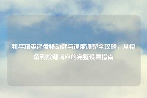 和平精英键盘移动键与速度调整全攻略，从视角到按键响应的完整设置指南