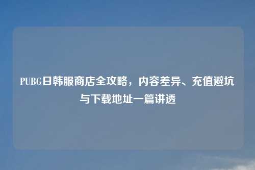 PUBG日韩服商店全攻略，内容差异、充值避坑与下载地址一篇讲透