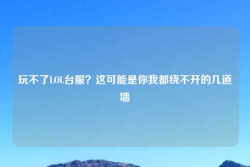 玩不了LOL台服？这可能是你我都绕不开的几道墙