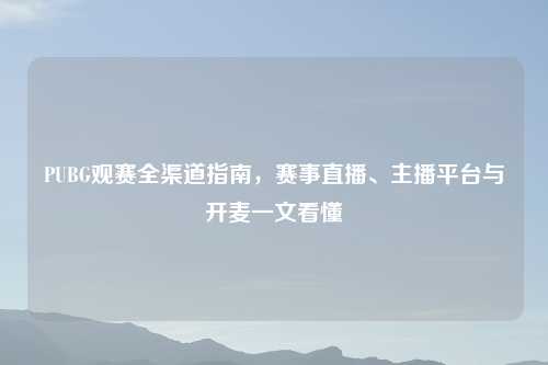 PUBG观赛全渠道指南，赛事直播、主播平台与开麦一文看懂