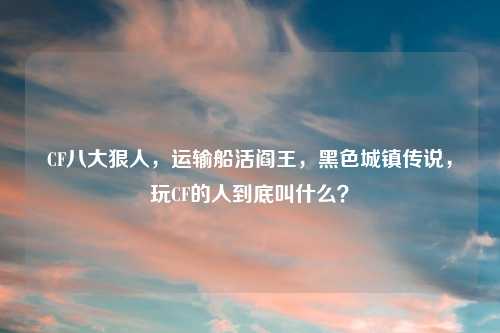 CF八大狠人，运输船活阎王，黑色城镇传说，玩CF的人到底叫什么？