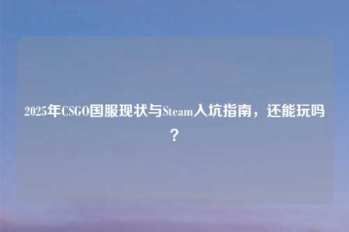 2025年CSGO国服现状与Steam入坑指南，还能玩吗？