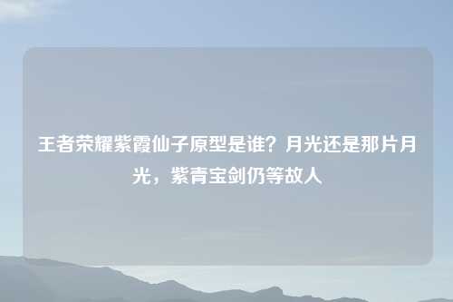王者荣耀紫霞仙子原型是谁？月光还是那片月光，紫青宝剑仍等故人
