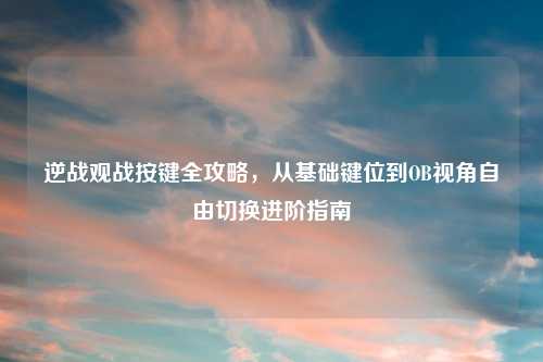 逆战观战按键全攻略，从基础键位到OB视角自由切换进阶指南