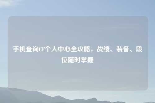 手机查询CF个人中心全攻略，战绩、装备、段位随时掌握