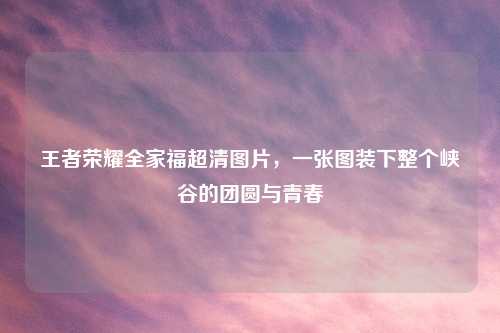 王者荣耀全家福超清图片，一张图装下整个峡谷的团圆与青春