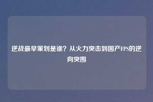逆战最早策划是谁？从火力突击到国产FPS的逆向突围