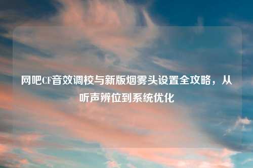 网吧CF音效调校与新版烟雾头设置全攻略，从听声辨位到系统优化