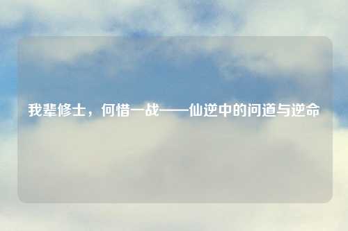 我辈修士，何惜一战——仙逆中的问道与逆命