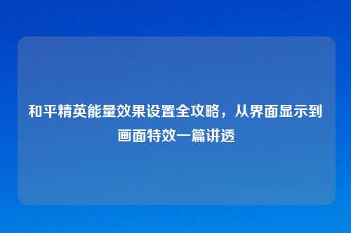 和平精英能量效果设置全攻略，从界面显示到画面特效一篇讲透