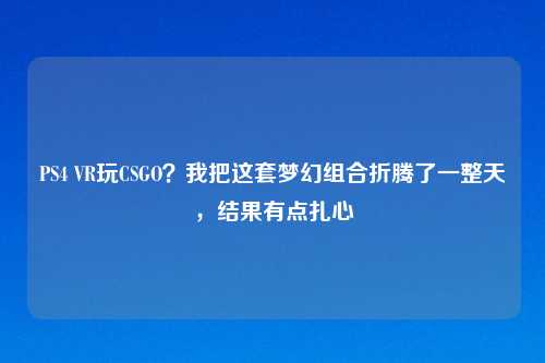 PS4 VR玩CSGO？我把这套梦幻组合折腾了一整天，结果有点扎心