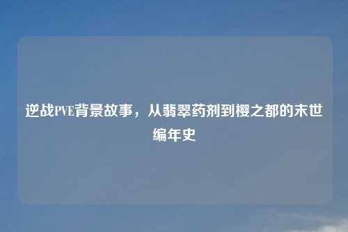 逆战PVE背景故事，从翡翠药剂到樱之都的末世编年史