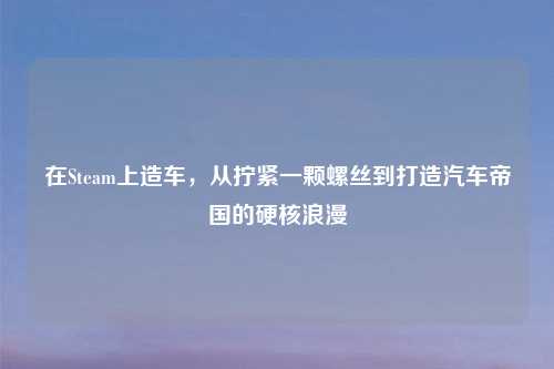在Steam上造车，从拧紧一颗螺丝到打造汽车帝国的硬核浪漫