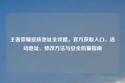 王者荣耀皮肤地址全攻略，官方获取入口、活动地址、修改     与安全防骗指南
