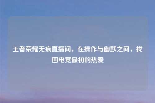 王者荣耀无痕直播间，在操作与幽默之间，找回电竞最初的热爱
