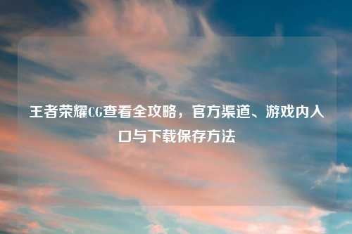 王者荣耀CG查看全攻略，官方渠道、游戏内入口与下载保存     