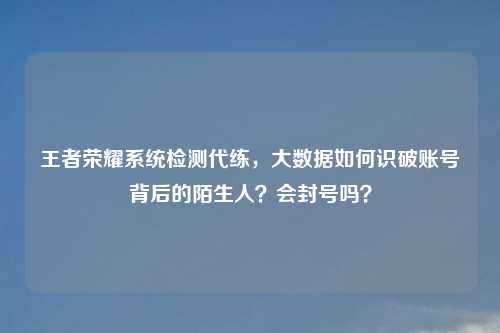 王者荣耀系统检测代练，大数据如何识破账号背后的陌生人？会封号吗？