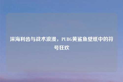 深海利齿与战术浪漫，PUBG黄鲨鱼壁纸中的符号狂欢