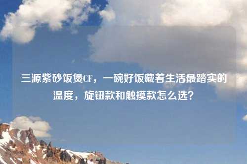 三源紫砂饭煲CF，一碗好饭藏着生活最踏实的温度，旋钮款和触摸款怎么选？