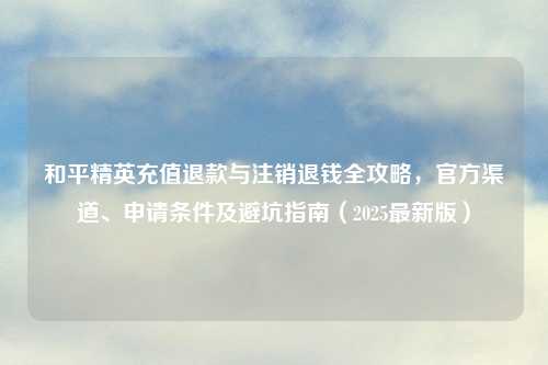 和平精英充值退款与注销退钱全攻略，官方渠道、申请条件及避坑指南（2025最新版）