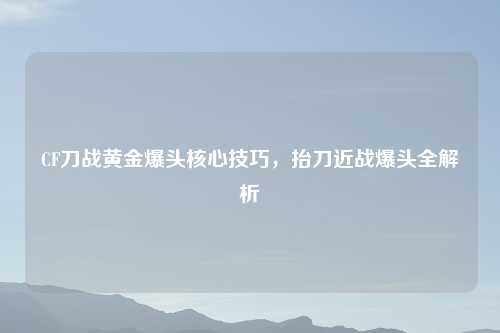 CF刀战黄金爆头核心技巧，抬刀近战爆头全解析