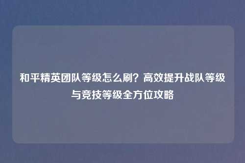 和平精英团队等级怎么刷？高效提升战队等级与竞技等级全方位攻略