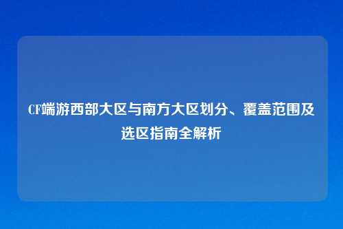 CF端游西部大区与南方大区划分、覆盖范围及选区指南全解析