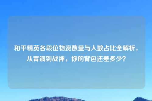 和平精英各段位物资数量与人数占比全解析，从青铜到战神，你的背包还差多少？