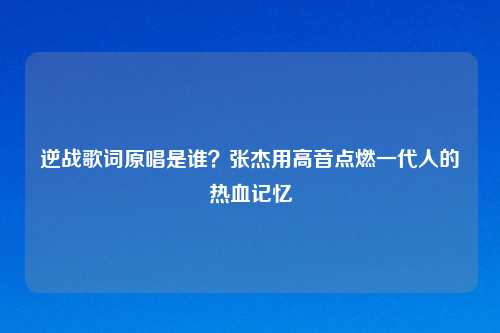 逆战歌词原唱是谁？张杰用高音点燃一代人的热血记忆