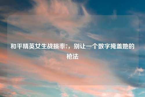 和平精英女生战损率7，别让一个数字掩盖她的枪法