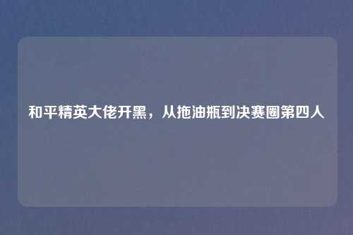 和平精英大佬开黑，从拖油瓶到决赛圈第四人