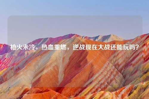 枪火未冷，热血重燃，逆战现在大战还能玩吗？