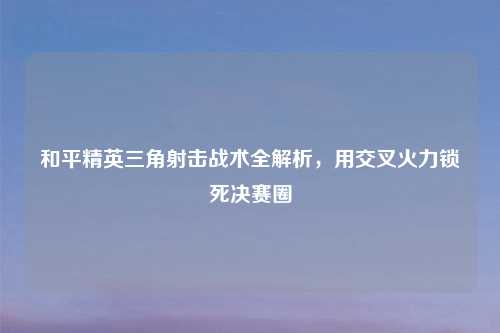 和平精英三角射击战术全解析，用交叉火力锁死决赛圈
