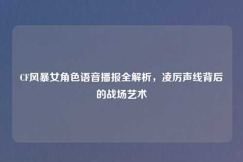 CF风暴女角色语音播报全解析，凌厉声线背后的战场艺术