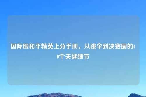 国际服和平精英上分手册，从跳伞到决赛圈的40个关键细节