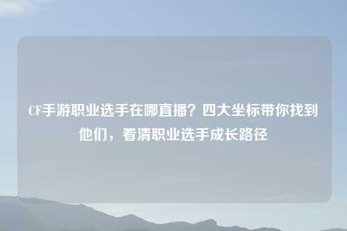 CF手游职业选手在哪直播？四大坐标带你找到他们，看清职业选手成长路径