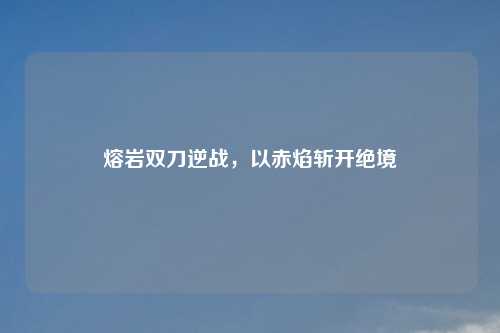 熔岩双刀逆战，以赤焰斩开绝境