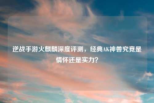 逆战手游火麒麟深度评测，经典AK神兽究竟是情怀还是实力？