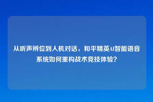 从听声辨位到人机对话，和平精英AI智能语音系统如何重构战术竞技体验？