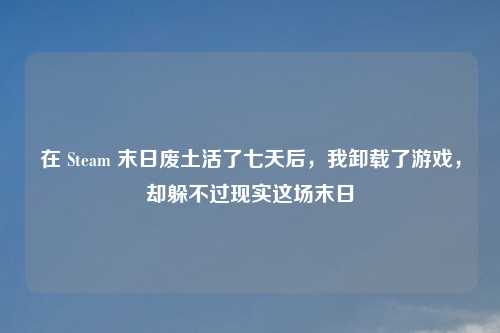 在 Steam 末日废土活了七天后，我卸载了游戏，却躲不过现实这场末日