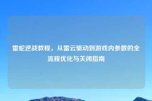 雷蛇逆战教程，从雷云驱动到游戏内参数的全流程优化与关闭指南